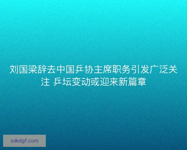 刘国梁辞去中国乒协主席职务引发广泛关注 乒坛变动或迎来新篇章