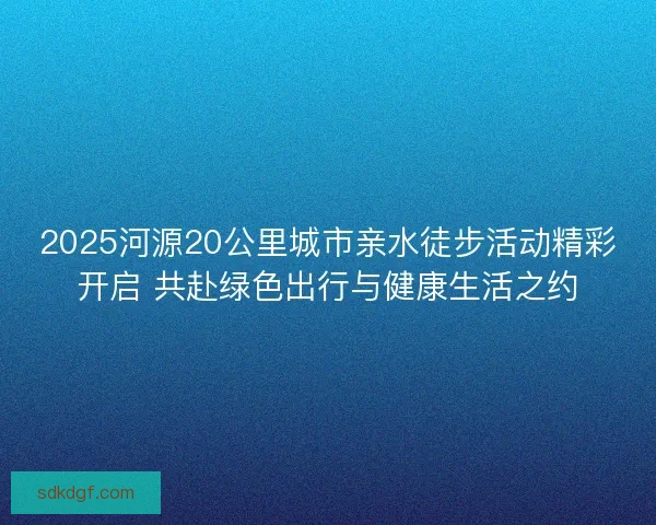 2025河源20公里城市亲水徒步活动精彩开启 共赴绿色出行与健康生活之约