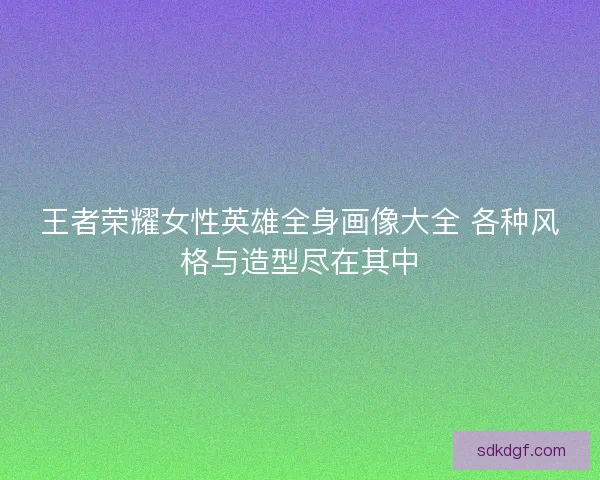 王者荣耀女性英雄全身画像大全 各种风格与造型尽在其中