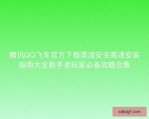 腾讯QQ飞车官方下载渠道安全高速安装指南大全新手老玩家必备攻略合集