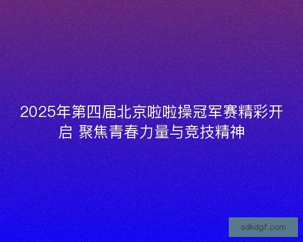 2025年第四届北京啦啦操冠军赛精彩开启 聚焦青春力量与竞技精神