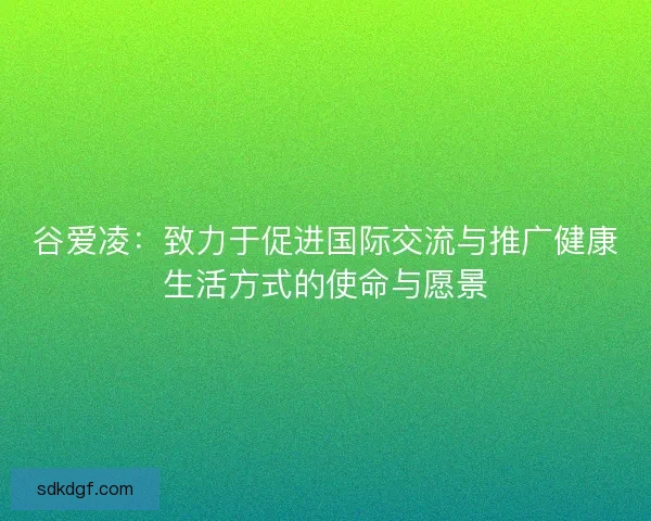 谷爱凌：致力于促进国际交流与推广健康生活方式的使命与愿景
