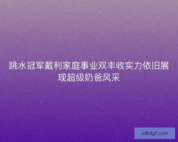跳水冠军戴利家庭事业双丰收实力依旧展现超级奶爸风采