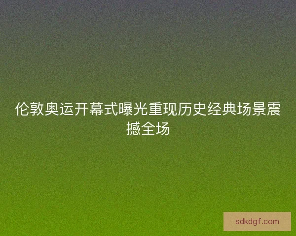 伦敦奥运开幕式曝光重现历史经典场景震撼全场