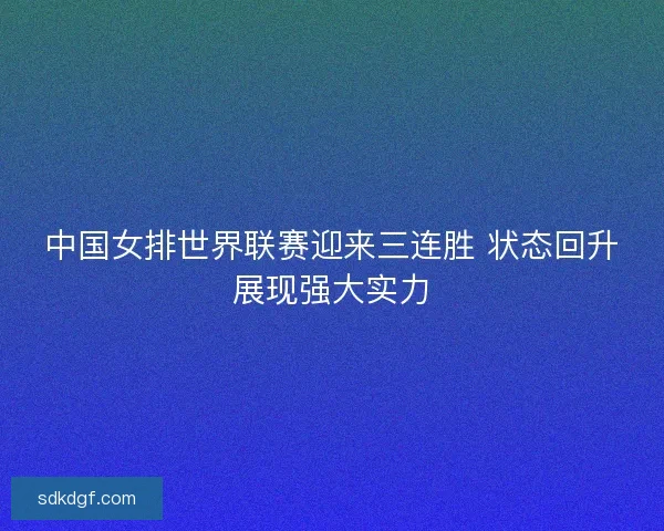 中国女排世界联赛迎来三连胜 状态回升展现强大实力