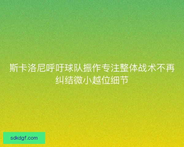 斯卡洛尼呼吁球队振作专注整体战术不再纠结微小越位细节