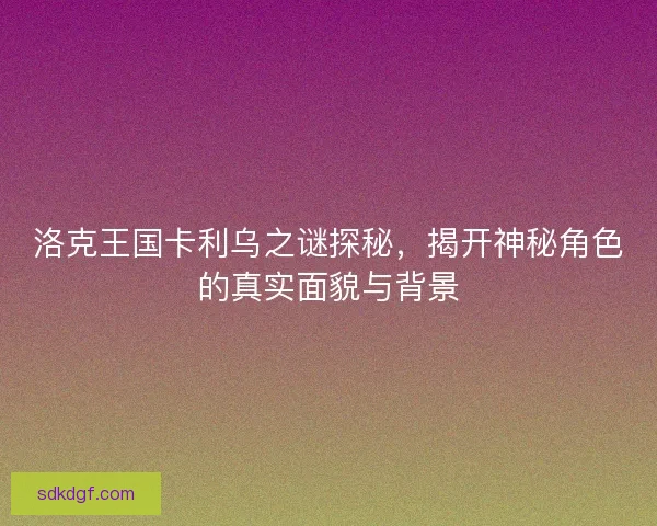洛克王国卡利乌之谜探秘，揭开神秘角色的真实面貌与背景