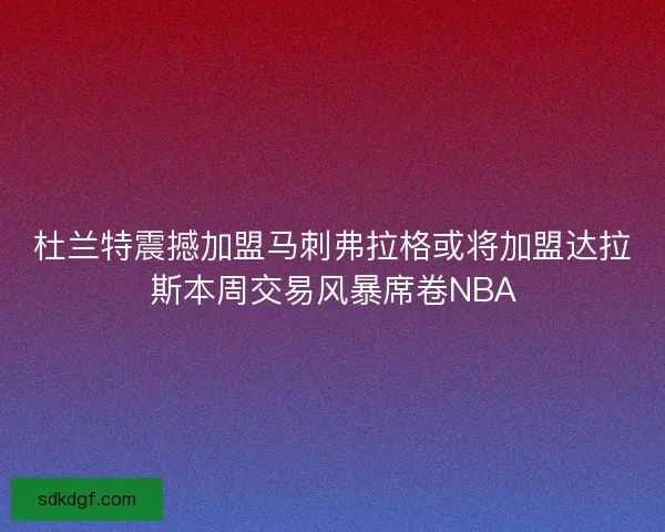 杜兰特震撼加盟马刺弗拉格或将加盟达拉斯本周交易风暴席卷NBA